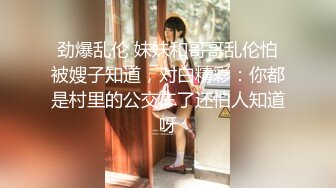 劲爆乱伦 妹妹和哥哥乱伦怕被嫂子知道，对白精彩：你都是村里的公交车了还怕人知道呀