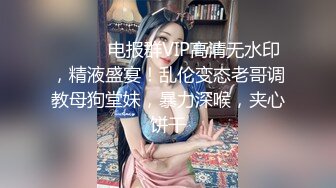 ⚫️⚫️电报群VIP高清无水印，精液盛宴！乱伦变态老哥调教母狗堂妹，暴力深喉，夹心饼干