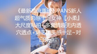 《最新顶流重磅》PANS新人超气质肉感十足女神『小柔』大尺度私拍~多套情趣无内透穴透点+绳艺镜头感十足~对白亮点1