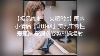 【极品啪啪❤️火爆P站】国内小情侣『LittleX』美乳丰臀性爱甄选 蒙眼多姿势怼操爆射