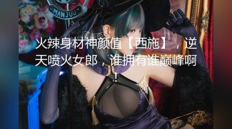 火辣身材神颜值【西施】，逆天喷火女郎，谁拥有谁巅峰啊！