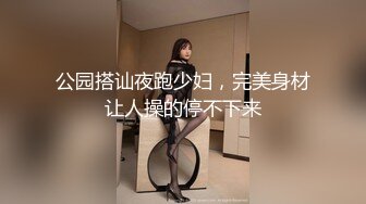 公园搭讪夜跑少妇，完美身材让人操的停不下来