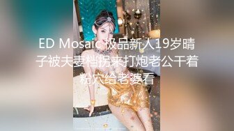 ED Mosaic 极品新人19岁晴子被夫妻档拐来打炮老公干着粉穴给老婆看