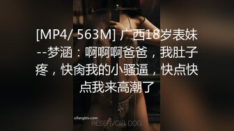 [MP4/ 563M] 广西18岁表妹--梦涵：啊啊啊爸爸，我肚子疼，快肏我的小骚逼，快点快点我来高潮了