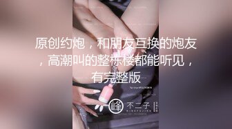 原创约炮，和朋友互换的炮友，高潮叫的整栋楼都能听见，有完整版