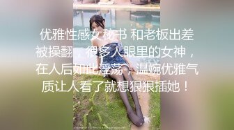 优雅性感女秘书 和老板出差被操翻，很多人眼里的女神，在人后如此淫荡，温婉优雅气质让人看了就想狠狠插她！