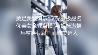 美足美腿俱乐部精品?极品名优美女全裸自摸?与姐妹激情互慰磨豆腐画面唯美诱人