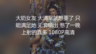 大奶女友 大清早就想要了 只能满足她 无套输出 憋了一晚上射的真多 1080P高清