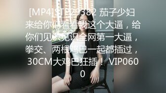 [MP4]STP29382 茄子少妇 来给你们看看我这个大逼，给你们见识见识全网第一大逼，拳交、两根鸡巴一起都插过，30CM大鸡巴狂插！ VIP0600