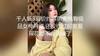 千人斩8高价约抖阴蜜桃臀极品女神网红,还没约过超害羞探花都不舍得操了