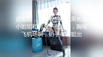 贫乳控，消瘦骨感清纯黑长发小姐姐和男友下海啪啪，胸前飞机场啊，奶子微微挺出