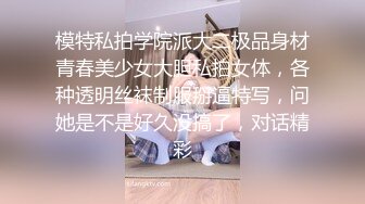 模特私拍学院派大二极品身材青春美少女大胆私拍女体，各种透明丝袜制服掰逼特写，问她是不是好久没搞了，对话精彩