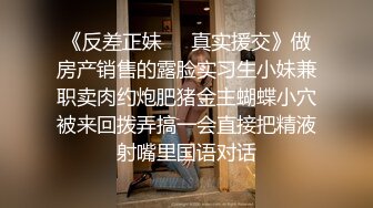 《反差正妹㊙️真实援交》做房产销售的露脸实习生小妹兼职卖肉约炮肥猪金主蝴蝶小穴被来回拨弄搞一会直接把精液射嘴里国语对话