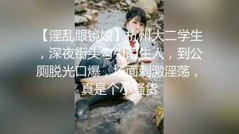 【淫乱眼镜娘】杭州大二学生，深夜街头勾引陌生人，到公厕脱光口爆，场面刺激淫荡，真是个小骚货