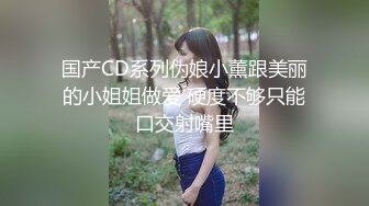 国产CD系列伪娘小薰跟美丽的小姐姐做爱 硬度不够只能口交射嘴里