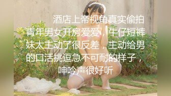 ⚫️⚫️酒店上帝视角真实偸拍青年男女开房爱爱，牛仔短裤妹太主动了很反差，主动给男的口活挑逗急不可耐的样子，呻吟声很好听