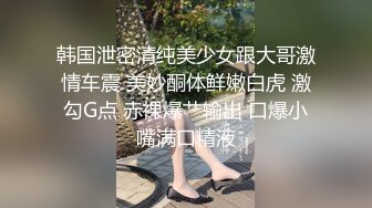 韩国泄密清纯美少女跟大哥激情车震 美妙酮体鲜嫩白虎 激勾G点 赤裸爆艹输出 口爆小嘴满口精液